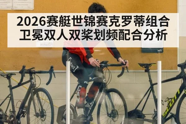 2026赛艇世锦赛克罗蒂组合卫冕双人双桨划频配合分析 - hth