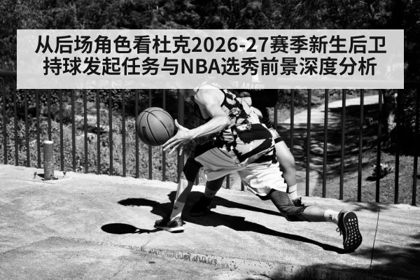 从后场角色看杜克2026-27赛季新生后卫持球发起任务与NBA选秀前景深度分析